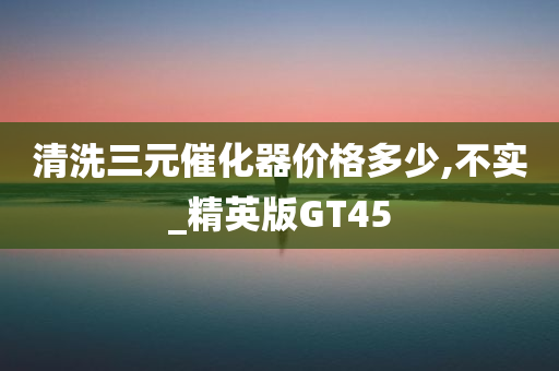 清洗三元催化器价格多少,不实_精英版GT45