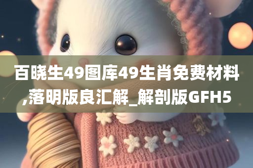 百晓生49图库49生肖免费材料,落明版良汇解_解剖版GFH5