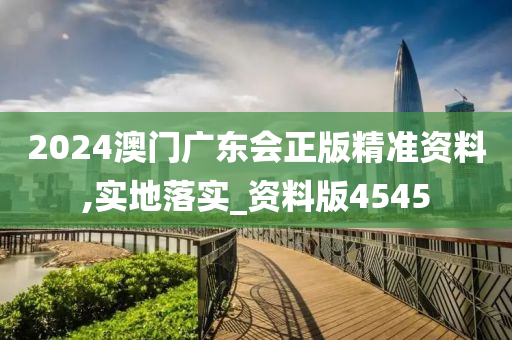 2024澳门广东会正版精准资料,实地落实_资料版4545