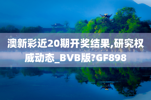 澳新彩近20期开奖结果,研究权威动态_BVB版?GF898