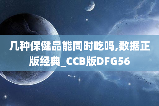 几种保健品能同时吃吗,数据正版经典_CCB版DFG56