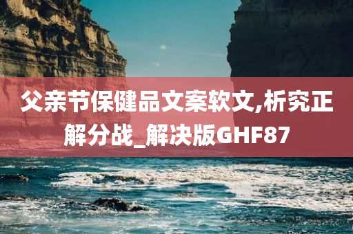 父亲节保健品文案软文,析究正解分战_解决版GHF87