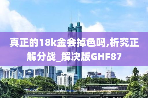 真正的18k金会掉色吗,析究正解分战_解决版GHF87