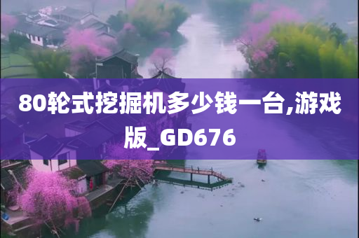 80轮式挖掘机多少钱一台,游戏版_GD676