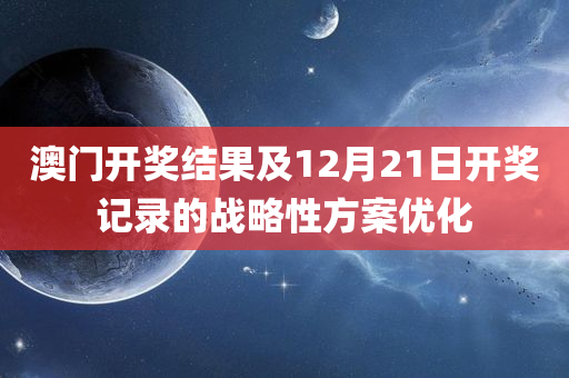 澳门开奖结果及12月21日开奖记录的战略性方案优化