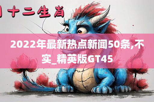 2022年最新热点新闻50条,不实_精英版GT45