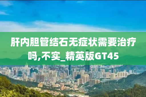 肝内胆管结石无症状需要治疗吗,不实_精英版GT45