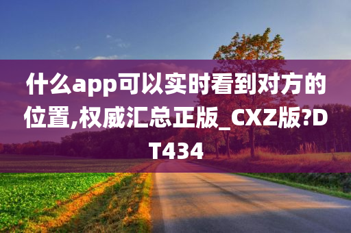 什么app可以实时看到对方的位置,权威汇总正版_CXZ版?DT434