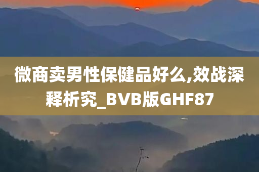 微商卖男性保健品好么,效战深释析究_BVB版GHF87