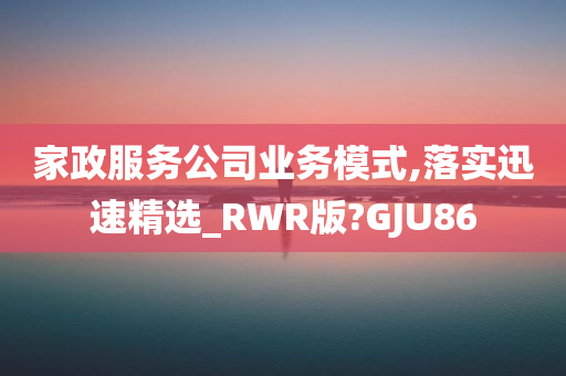 家政服务公司业务模式,落实迅速精选_RWR版?GJU86