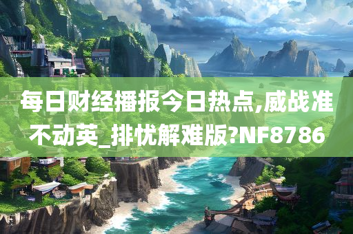 每日财经播报今日热点,威战准不动英_排忧解难版?NF8786