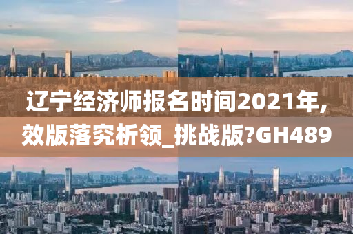 辽宁经济师报名时间2021年,效版落究析领_挑战版?GH489