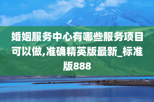 婚姻服务中心有哪些服务项目可以做,准确精英版最新_标准版888