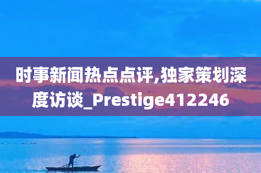 时事新闻热点点评,独家策划深度访谈_Prestige412246