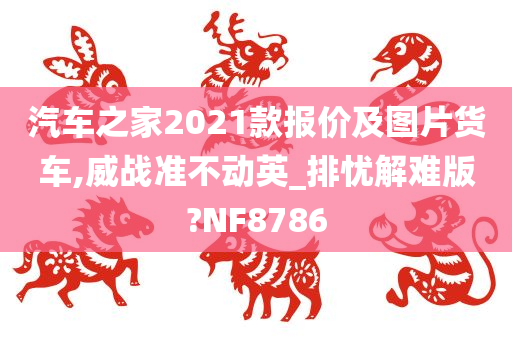 汽车之家2021款报价及图片货车,威战准不动英_排忧解难版?NF8786