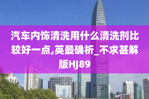 汽车内饰清洗用什么清洗剂比较好一点,英最确析_不求甚解版HJ89