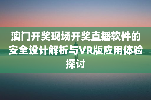 澳门开奖现场开奖直播软件的安全设计解析与VR版应用体验探讨