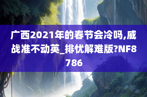 广西2021年的春节会冷吗,威战准不动英_排忧解难版?NF8786