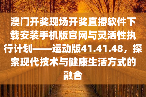 澳门开奖现场开奖直播软件下载安装手机版官网与灵活性执行计划——运动版41.41.48，探索现代技术与健康生活方式的融合