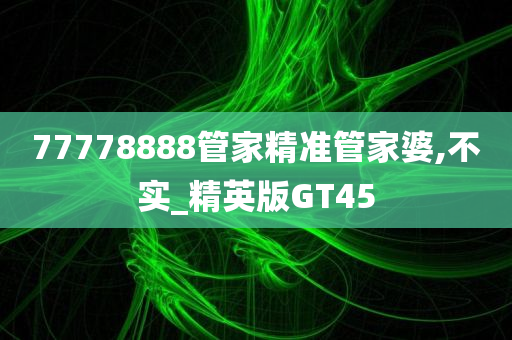 77778888管家精准管家婆,不实_精英版GT45