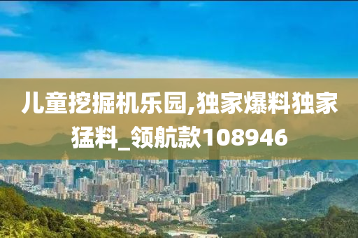 儿童挖掘机乐园,独家爆料独家猛料_领航款108946