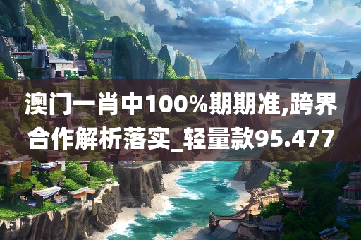 澳门一肖中100%期期准,跨界合作解析落实_轻量款95.477