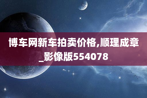 博车网新车拍卖价格,顺理成章_影像版554078