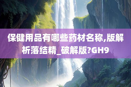 保健用品有哪些药材名称,版解析落结精_破解版?GH9