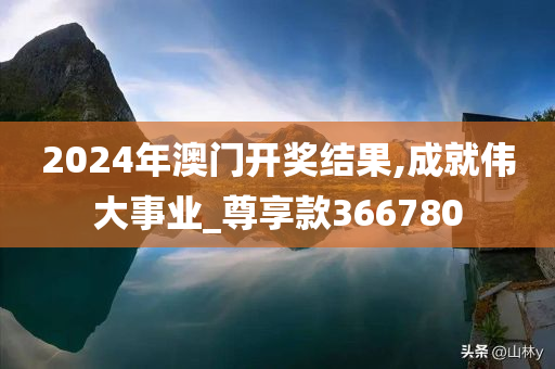 2024年澳门开奖结果,成就伟大事业_尊享款366780