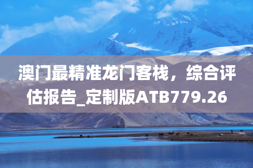 澳门最精准龙门客栈，综合评估报告_定制版ATB779.26