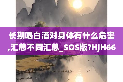 长期喝白酒对身体有什么危害,汇总不同汇总_SOS版?HJH66