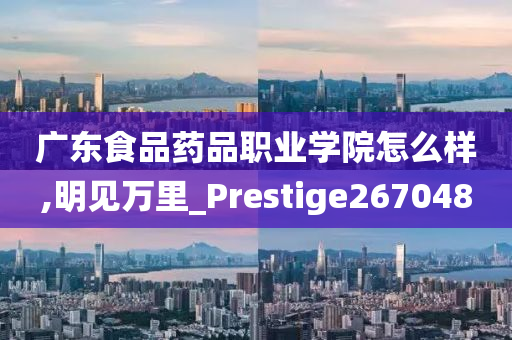 广东食品药品职业学院怎么样,明见万里_Prestige267048