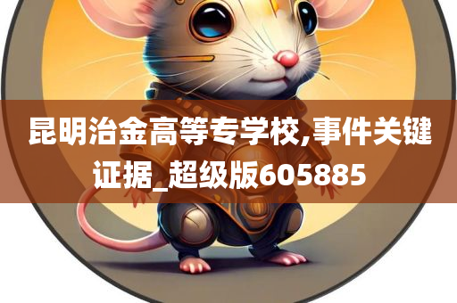 昆明治金高等专学校,事件关键证据_超级版605885