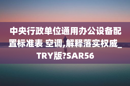 中央行政单位通用办公设备配置标准表 空调,解释落实权威_TRY版?SAR56