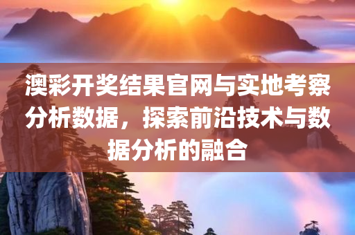 澳彩开奖结果官网与实地考察分析数据，探索前沿技术与数据分析的融合