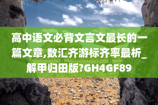 高中语文必背文言文最长的一篇文章,数汇齐游标齐率最析_解甲归田版?GH4GF89