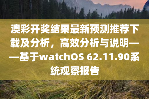 澳彩开奖结果最新预测推荐下载及分析，高效分析与说明——基于watchOS 62.11.90系统观察报告