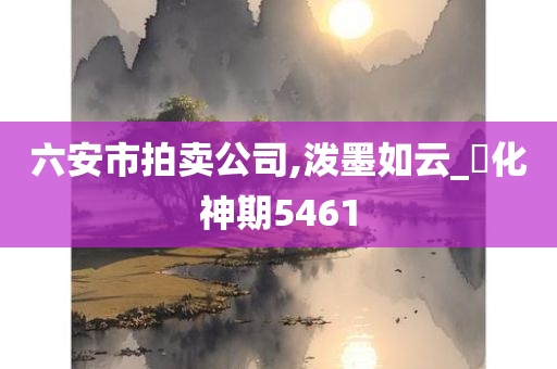 六安市拍卖公司,泼墨如云_‌化神期5461