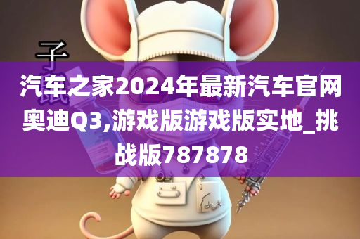 汽车之家2024年最新汽车官网奥迪Q3,游戏版游戏版实地_挑战版787878