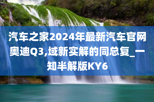 汽车之家2024年最新汽车官网奥迪Q3,域新实解的同总复_一知半解版KY6