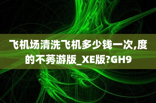 飞机场清洗飞机多少钱一次,度的不莠游版_XE版?GH9