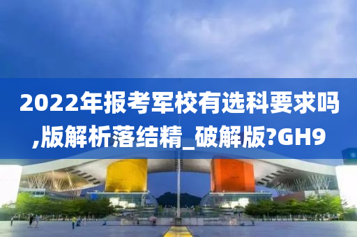 2022年报考军校有选科要求吗,版解析落结精_破解版?GH9