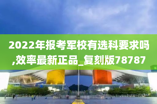 2022年报考军校有选科要求吗,效率最新正品_复刻版78787