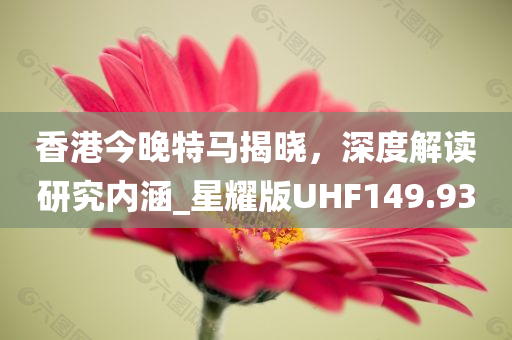 香港今晚特马揭晓，深度解读研究内涵_星耀版UHF149.93