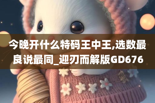 今晚开什么特码王中王,选数最良说最同_迎刃而解版GD676