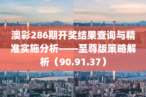 澳彩286期开奖结果查询与精准实施分析——至尊版策略解析（90.91.37）