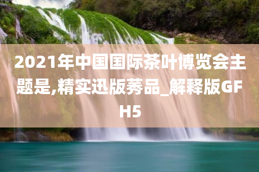 2021年中国国际茶叶博览会主题是,精实迅版莠品_解释版GFH5