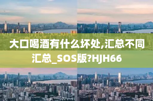 大口喝酒有什么坏处,汇总不同汇总_SOS版?HJH66