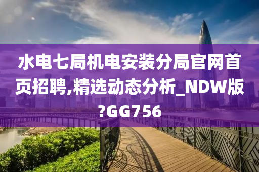 水电七局机电安装分局官网首页招聘,精选动态分析_NDW版?GG756