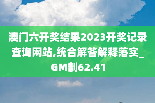 澳门六开奖结果2023开奖记录查询网站,统合解答解释落实_GM制62.41